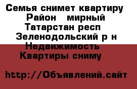 Семья снимет квартиру  › Район ­ мирный - Татарстан респ., Зеленодольский р-н Недвижимость » Квартиры сниму   
